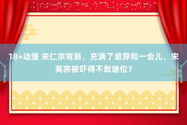 18+动漫 宋仁宗驾崩，充满了诡异和一会儿，宋英宗被吓得不敢继位？
