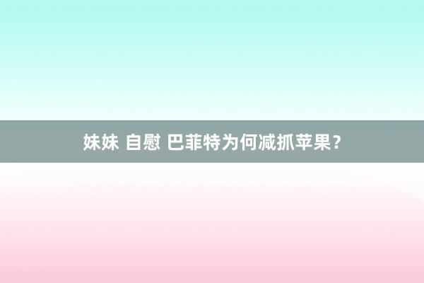 妹妹 自慰 巴菲特为何减抓苹果？
