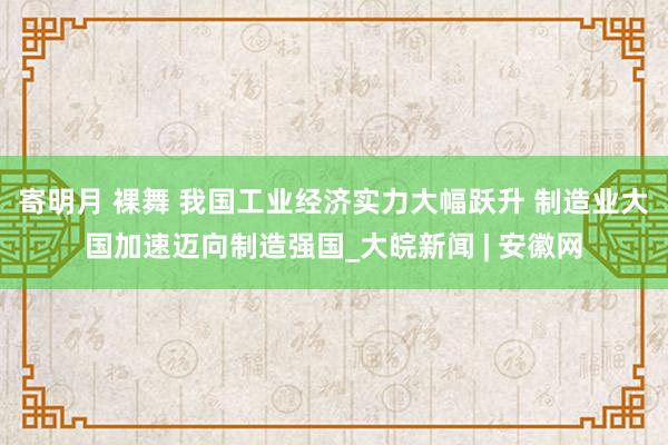 寄明月 裸舞 我国工业经济实力大幅跃升 制造业大国加速迈向制造强国_大皖新闻 | 安徽网
