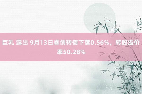巨乳 露出 9月13日睿创转债下落0.56%,转股溢价率50.28%