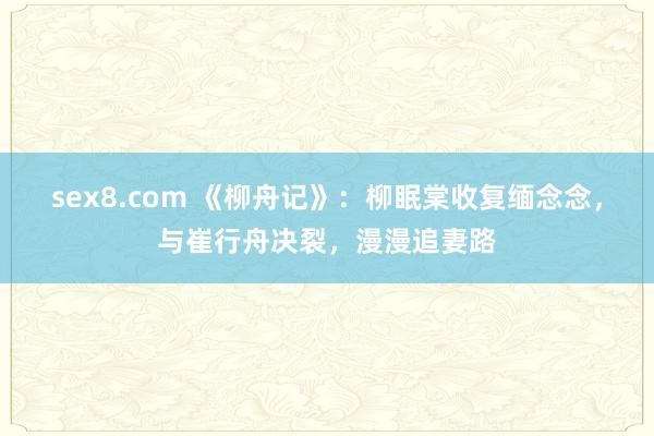 sex8.com 《柳舟记》：柳眠棠收复缅念念，与崔行舟决裂，漫漫追妻路