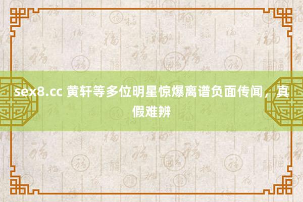 sex8.cc 黄轩等多位明星惊爆离谱负面传闻，真假难辨