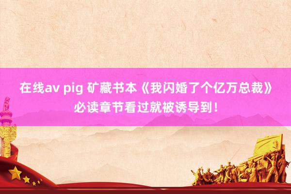 在线av pig 矿藏书本《我闪婚了个亿万总裁》必读章节看过就被诱导到！