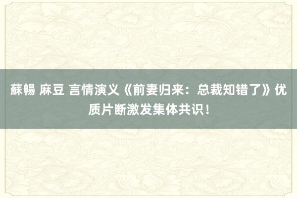 蘇暢 麻豆 言情演义《前妻归来：总裁知错了》优质片断激发集体共识！