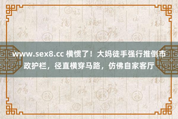 www.sex8.cc 横惯了！大妈徒手强行推倒市政护栏，径直横穿马路，仿佛自家客厅