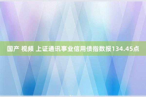 国产 视频 上证通讯事业信用债指数报134.45点