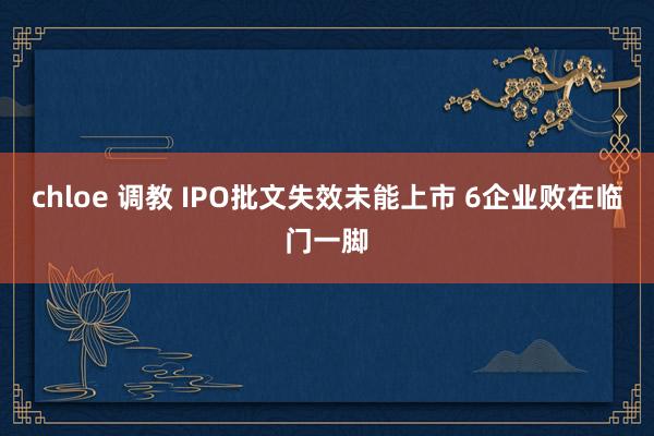 chloe 调教 IPO批文失效未能上市 6企业败在临门一脚