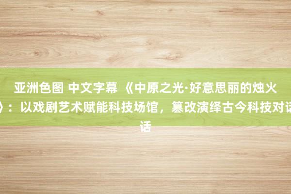 亚洲色图 中文字幕 《中原之光·好意思丽的烛火》：以戏剧艺术赋能科技场馆，篡改演绎古今科技对话