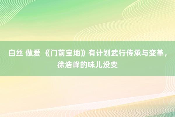 白丝 做爱 《门前宝地》有计划武行传承与变革，徐浩峰的味儿没变