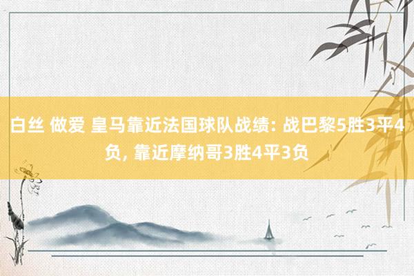 白丝 做爱 皇马靠近法国球队战绩: 战巴黎5胜3平4负， 靠近摩纳哥3胜4平3负