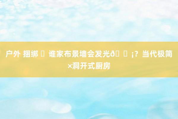 户外 捆绑 ⚪谁家布景墙会发光💡?当代极简×洞开式厨房