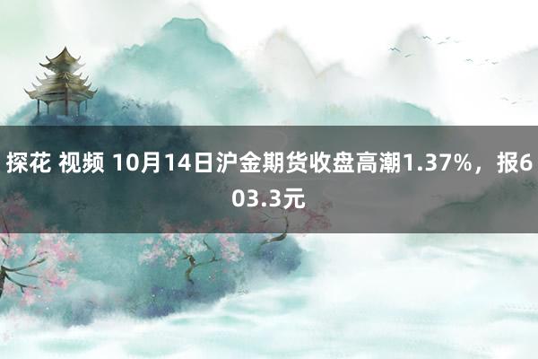 探花 视频 10月14日沪金期货收盘高潮1.37%，报603.3元