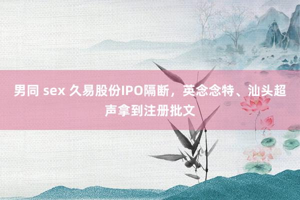 男同 sex 久易股份IPO隔断，英念念特、汕头超声拿到注册批文