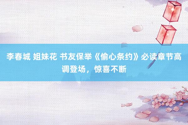 李春城 姐妹花 书友保举《偷心条约》必读章节高调登场，惊喜不断