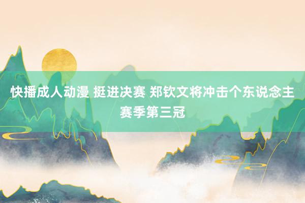 快播成人动漫 挺进决赛 郑钦文将冲击个东说念主赛季第三冠