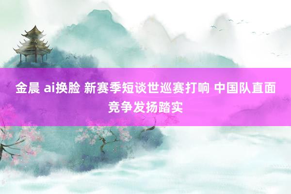 金晨 ai换脸 新赛季短谈世巡赛打响 中国队直面竞争发扬踏实