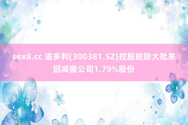 sex8.cc 溢多利(300381.SZ)控股鼓励大批来回减握公司1.79%股份