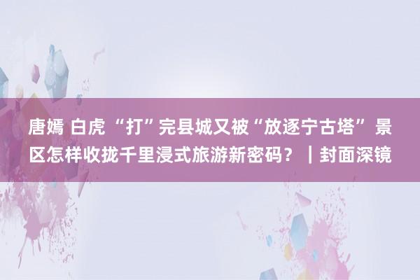 唐嫣 白虎 “打”完县城又被“放逐宁古塔” 景区怎样收拢千里浸式旅游新密码？｜封面深镜