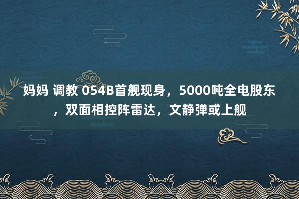 妈妈 调教 054B首舰现身，5000吨全电股东，双面相控阵雷达，文静弹或上舰