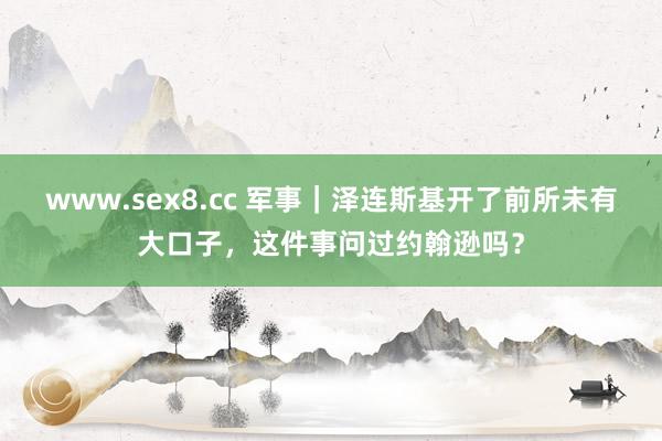 www.sex8.cc 军事｜泽连斯基开了前所未有大口子，这件事问过约翰逊吗？