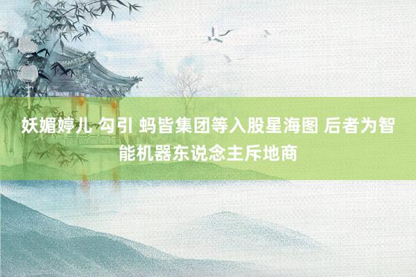 妖媚婷儿 勾引 蚂皆集团等入股星海图 后者为智能机器东说念主斥地商