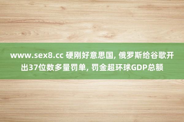 www.sex8.cc 硬刚好意思国， 俄罗斯给谷歌开出37位数多量罚单， 罚金超环球GDP总额