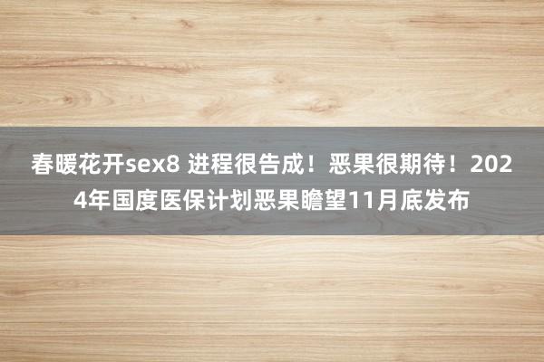 春暖花开sex8 进程很告成！恶果很期待！2024年国度医保计划恶果瞻望11月底发布