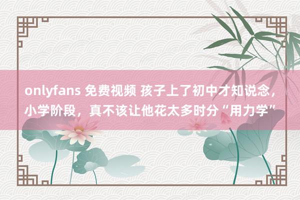 onlyfans 免费视频 孩子上了初中才知说念，小学阶段，真不该让他花太多时分“用力学”