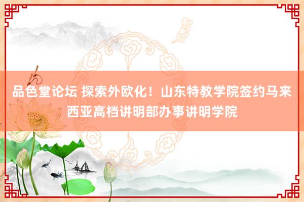 品色堂论坛 探索外欧化！山东特教学院签约马来西亚高档讲明部办事讲明学院