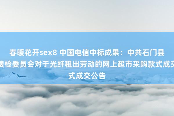 春暖花开sex8 中国电信中标成果：中共石门县顺次搜检委员会对于光纤租出劳动的网上超市采购款式成交公告