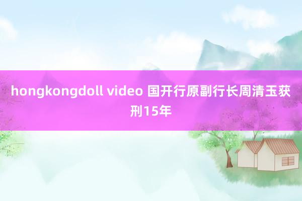 hongkongdoll video 国开行原副行长周清玉获刑15年