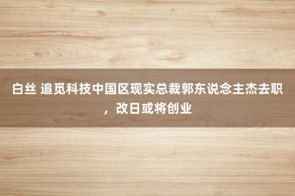 白丝 追觅科技中国区现实总裁郭东说念主杰去职，改日或将创业