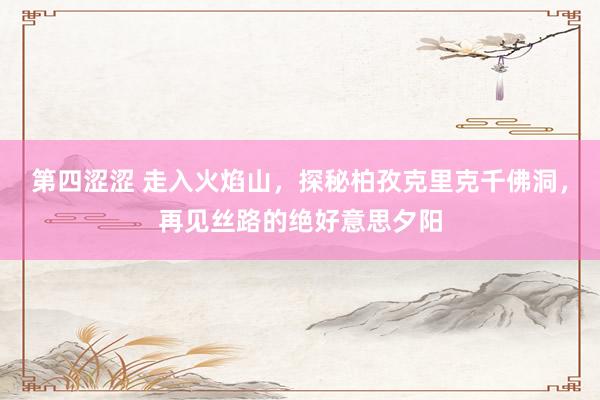 第四涩涩 走入火焰山，探秘柏孜克里克千佛洞，再见丝路的绝好意思夕阳