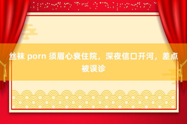 丝袜 porn 须眉心衰住院，深夜信口开河，差点被误诊