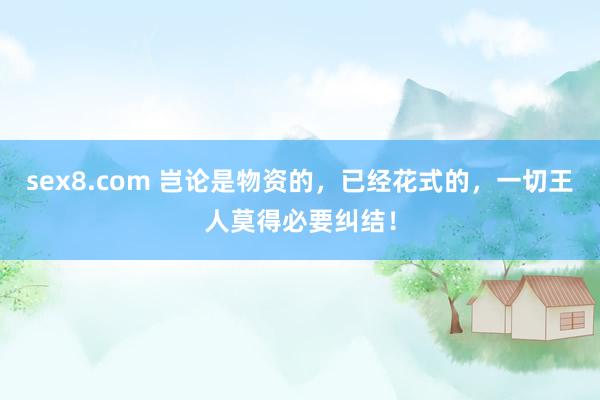 sex8.com 岂论是物资的，已经花式的，一切王人莫得必要纠结！