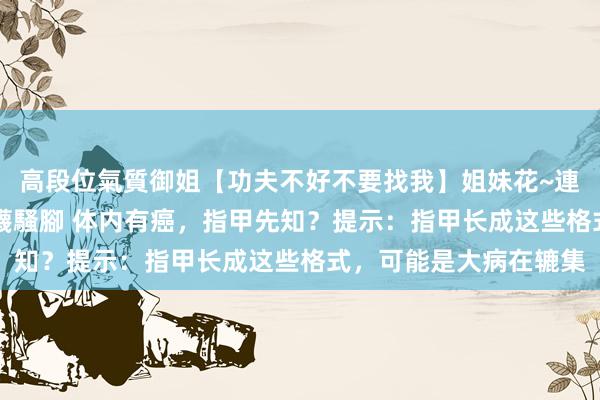 高段位氣質御姐【功夫不好不要找我】姐妹花~連體絲襪~大奶晃動~絲襪騷腳 体内有癌，指甲先知？提示：指甲长成这些格式，可能是大病在辘集