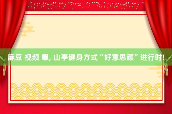 麻豆 视频 嘿, 山亭健身方式“好意思颜”进行时!