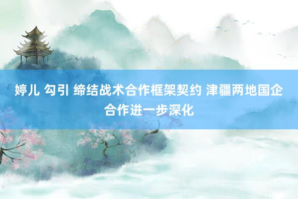 婷儿 勾引 缔结战术合作框架契约 津疆两地国企合作进一步深化