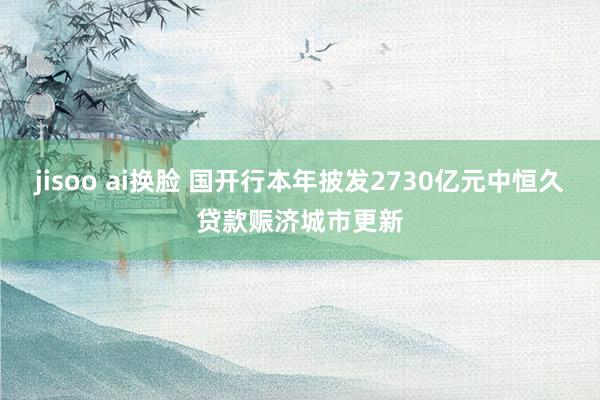 jisoo ai换脸 国开行本年披发2730亿元中恒久贷款赈济城市更新