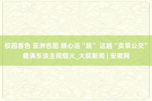 校园春色 亚洲色图 顺心运“蔬” 这趟“卖菜公交”载满东谈主间烟火_大皖新闻 | 安徽网