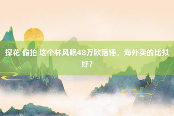 探花 偷拍 这个林风眠48万欧落锤，海外卖的比拟好？