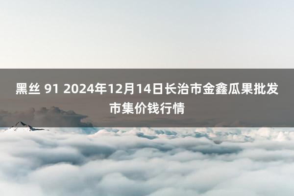 黑丝 91 2024年12月14日长治市金鑫瓜果批发市集价钱行情
