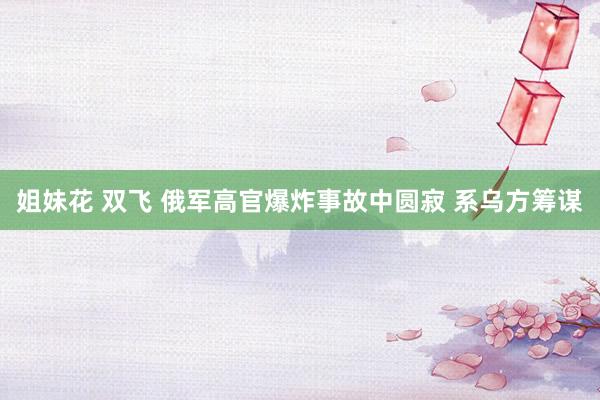 姐妹花 双飞 俄军高官爆炸事故中圆寂 系乌方筹谋