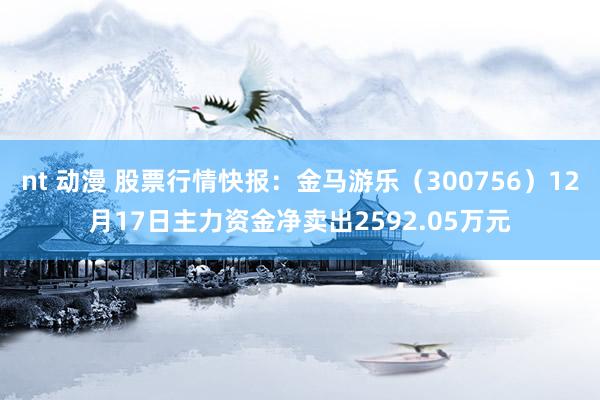 nt 动漫 股票行情快报：金马游乐（300756）12月17日主力资金净卖出2592.05万元