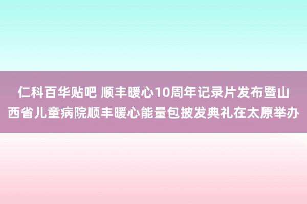 仁科百华贴吧 顺丰暖心10周年记录片发布暨山西省儿童病院顺丰暖心能量包披发典礼在太原举办