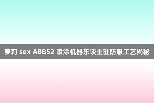 萝莉 sex ABB52 喷涂机器东谈主驻防服工艺揭秘