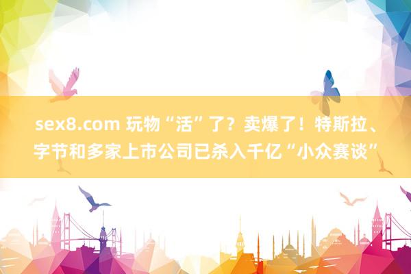 sex8.com 玩物“活”了？卖爆了！特斯拉、字节和多家上市公司已杀入千亿“小众赛谈”