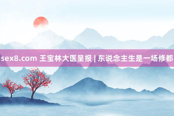 sex8.com 王宝林大医呈报 | 东说念主生是一场修都