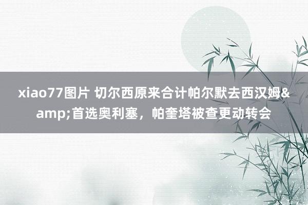 xiao77图片 切尔西原来合计帕尔默去西汉姆&首选奥利塞，帕奎塔被查更动转会