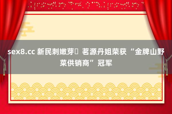 sex8.cc 新民刺嫩芽・茗源丹姐荣获 “金牌山野菜供销商” 冠军